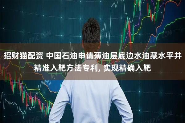 招财猫配资 中国石油申请薄油层底边水油藏水平井精准入靶方法专利, 实现精确入靶