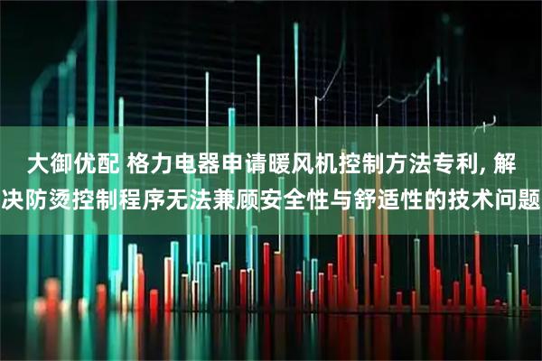 大御优配 格力电器申请暖风机控制方法专利, 解决防烫控制程序无法兼顾安全性与舒适性的技术问题